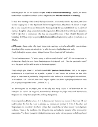 been and groups that she has worked with [this is the 1st dimension of branding]. Likewise, the person
used different social media channels to make her presence felt [the 2nd dimension of branding].


So how does branding works for HR? Perception matters. Accessibility matters. By default, HR is the
favorite whipping boy of other departments for their non performance. They blame HR for lack of people
[but in some cases, the bosses are the reason for the resignation], they can make HR look bad in aspects of
employee discipline, salary administration and compensation. HR stands to lose in the public perception
battle if 1] it fails to communicate what they are doing and the scope of their role [1st dimension of
branding] 2] If they are not accessible [2nd dimension] Branding therefore, needs to be included, in an
HR plan.


Jef Menquin , shared, on the other hand, his personal experience on how he achieved his present stature.
According to him, passion and action is key to achieving work related and personal goals.
Finally, I closed the session with my talk on Purpose Driven Goals and Self Motivation .


External motivators works ”if we are trying to achieve somebody else’s goal” . We can be motivated by
the incentives dangled to us or by the fact that our survival depends on it . Now the question is, what if
we or the people working with or under us don’t care anymore?


Every strategic plan SHOULD be based from V-M-V [Values-Mission-Vision]. This is the purpose
of existence of an organization and a person. A person’s V-M-V should not be based on what other
people or your school or your family said you should have. It should be heaven inspired and not human.
As it is written, “For I know the plans I have for you, says the Lord. Plans to prosper you and not to harm
you, to give you hope and a future” [Jeremiah 29:11].


If a person figures out his purpose, this will not only be a steady source of self motivation, but self
confidence and secured self image too . Circumstances, challenges and people cannot suck the life out of
the passion and energy from people who are living their purpose.


Every organization, I believe, has a V-M-V. because every business is a passion of the owner. HR just
need to extract this from the owner to articulate and communicate company V-M-Vs. If the culture and
the practice is not consistent with what is written, there needs to have a values-mission-vision alignment
workshop. Values is the foundation- this defines the rule, and makes the character of the person or the
organization. You do not change the rule just to achieve your goals, but you respond to challenges based
 