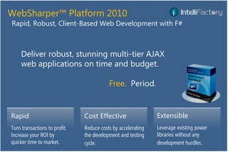 WebSharper™ Platform 2010
Rapid, Robust, Client-Based Web Development with F#



     Deliver robust, stunning multi-tier AJAX
     web applications on time and budget.

                                          Free. Period.


Rapid                          Cost Effective                 Extensible
Turn transactions to profit.   Reduce costs by accelerating   Leverage existing power
Increase your ROI by           the development and testing    libraries without any
quicker time to market.        cycle.                         development hurdles.
 