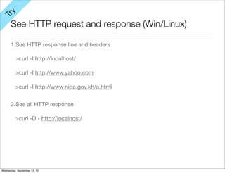 y
Tr

      See HTTP request and response (Win/Linux)

      1.See HTTP response line and headers

          >curl -I http://localhost/

          >curl -I http://www.yahoo.com

          >curl -I http://www.nida.gov.kh/a.html


      2.See all HTTP response

          >curl -D - http://localhost/




Wednesday, September 12, 12
 