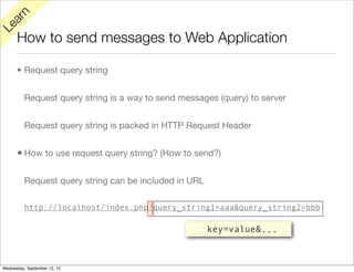 rn
   a
Le

      How to send messages to Web Application

      • Request query string


          Request query string is a way to send messages (query) to server


          Request query string is packed in HTTP Request Header


      • How to use request query string? (How to send?)

          Request query string can be included in URL

          http://localhost/index.php?query_string1=aaa&query_string2=bbb

                                                        key=value&,,,



Wednesday, September 12, 12
 