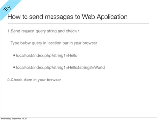 y
Tr

      How to send messages to Web Application

      1.Send request query string and check it


          Type below query in location bar in your browser


            • localhost/index.php?string1=Hello

            • localhost/index.php?string1=Hello&string2=World

      2.Check them in your browser




Wednesday, September 12, 12
 