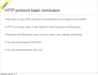 rn
   a
Le

      HTTP protocol basic conclusion

      • We have to use HTTP protocol to send/receive information in the WWW


      • HTTP has many rules, it has mainly 2 rules Request and Response


      • Request and Response have 3 part in each (Line, Header and Body)


      • You can see Request with PHP


      • You can see Response with curl




Wednesday, September 12, 12
 