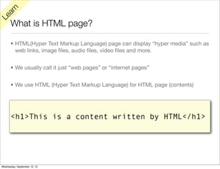 rn
   a
Le

      What is HTML page?

      • HTML(Hyper Text Markup Language) page can display “hyper media” such as
        web links, image ﬁles, audio ﬁles, video ﬁles and more.


      • We usually call it just “web pages” or “internet pages”


      • We use HTML (Hyper Text Markup Language) for HTML page (contents)




      <h1>This is a content written by HTML</h1>




Wednesday, September 12, 12
 