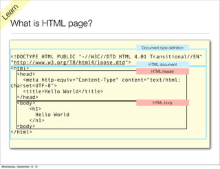 rn
   a
Le

      What is HTML page?

                                                Document type deﬁnition

      <!DOCTYPE HTML PUBLIC "-//W3C//DTD HTML 4.01 Transitional//EN"
      "http://www.w3.org/TR/html4/loose.dtd">      HTML document
      <html>
                                                    HTML header
        <head>
          <meta http-equiv="Content-Type" content="text/html;
      charset=UTF-8">
          <title>Hello World</title>
        </head>
        <body>                                       HTML body
             <h1>
               Hello World
             </h1>
        <body>
      </html>




Wednesday, September 12, 12
 