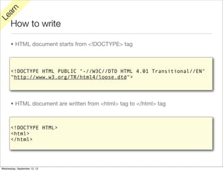 rn
   a
Le

      How to write

      • HTML document starts from <!DOCTYPE> tag



      <!DOCTYPE HTML PUBLIC "-//W3C//DTD HTML 4.01 Transitional//EN"
      "http://www.w3.org/TR/html4/loose.dtd">




      • HTML document are written from <html> tag to </html> tag



      <!DOCTYPE HTML>
      <html>
      </html>




Wednesday, September 12, 12
 