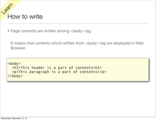 rn
   a
Le

      How to write

      • Page contents are written among <body> tag


          It means that contents which written from <body> tag are displayed in Web
          Browser.


      <body>
        <h1>This header is a part of contents<h1>
        <p>This paragraph is a part of contents</p>
      </body>




Wednesday, September 12, 12
 
