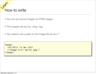 rn
   a
Le

      How to write

      • You can put some images on HTML pages


      • The images are put by <img> tag


      • You need to set a path to the image ﬁle as src=””



      <body>
        <h1>This is me.<h1>
        </image src=‘smile.jpg’>
      </body>




Wednesday, September 12, 12
 