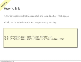 rn
   a
Le

      How to link

      • A hyperlink (link) is that you can click and jump to other HTML pages


      • Link can be set with words and images among <a> tag.




      <a href=‘other_page.html’>Click Here!!</a>
      <a href=‘other_page.php’></image src=‘smile.jpg’></a>




Wednesday, September 12, 12
 