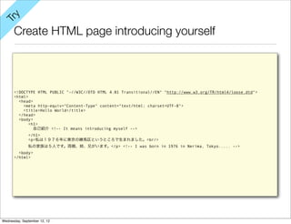 y
Tr

      Create HTML page introducing yourself



      <!DOCTYPE HTML PUBLIC "-//W3C//DTD HTML 4.01 Transitional//EN" "http://www.w3.org/TR/html4/loose.dtd">
      <html>
        <head>
          <meta http-equiv="Content-Type" content="text/html; charset=UTF-8">
          <title>Hello World</title>
        </head>
        <body>
             <h1>
               自己紹介 <!-- It means introducing myself -->
              </h1>
              <p>私は１９７６年に東京の練馬区というところで生まれました。<br/>
              私の家族は５人です。両親、姉、兄がいます。</p> <!-- I was born in 1976 in Nerima, Tokyo..... -->
        <body>
      </html>




Wednesday, September 12, 12
 