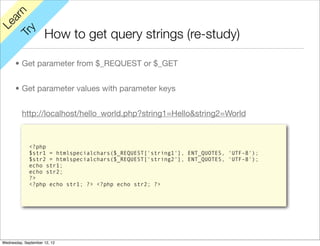 rn
   a
Le

         y
                     How to get query strings (re-study)
      Tr


      • Get parameter from $_REQUEST or $_GET


      • Get parameter values with parameter keys


          http://localhost/hello_world.php?string1=Hello&string2=World



             <?php
             $str1 = htmlspecialchars($_REQUEST['string1'], ENT_QUOTES, 'UTF-8');
             $str2 = htmlspecialchars($_REQUEST['string2'], ENT_QUOTES, 'UTF-8');
             echo str1;
             echo str2;
             ?>
             <?php echo str1; ?> <?php echo str2; ?>




Wednesday, September 12, 12
 