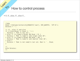 rn
   a
Le

         y
                      How to control process
      Tr


      • If, If...else, If...else if...


          <?php
          $num = htmlspecialchars($_REQUEST['num'], ENT_QUOTES, 'UTF-8');
          $status = '';

          // if...else if and else
          if (!isset($num) || $num == '') {
            $status = 'Num is not set';
          } else if (is_numeric($num) && $num > 9) {
            $status = 'Num is numeric and larger than 10';
          } else if (is_numeric($num) && $num < 10) {
            $status = 'Num is numeric and smaller than 10';
          } else {
            $status = 'Num is not numeric but set. Num is ' . $num;
          }

          //
          echo $status;
          ?>




Wednesday, September 12, 12
 