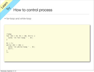 rn
   a
Le

         y
                      How to control process
      Tr


      • for-loop and while-loop




          <?php
          for ($i = 0; $i < 10; $i++) {
            echo ‘In for-loop ’ . $i;
          }

          $i = 5;
          while ($i < 10) {
             echo ‘In while-loop ‘ . $i;
             $i++;
          }
          ?>




Wednesday, September 12, 12
 