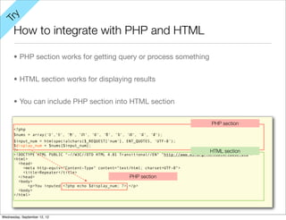 y
Tr

      How to integrate with PHP and HTML

      • PHP section works for getting query or process something


      • HTML section works for displaying results


      • You can include PHP section into HTML section

                                                                                          PHP section
      <?php
      $nums = array('០','១', '២', '៣', '៤', '៥', '៦', '៧', '៨', '៩');
      $input_num = htmlspecialchars($_REQUEST['num'], ENT_QUOTES, 'UTF-8');
      $display_num = $nums[$input_num];
      ?>                                                                                  HTML section
      <!DOCTYPE HTML PUBLIC "-//W3C//DTD HTML 4.01 Transitional//EN" "http://www.w3.org/TR/html4/loose.dtd">
      <html>
         <head>
           <meta http-equiv="Content-Type" content="text/html; charset=UTF-8">
           <title>Repeater</title>
         </head>                                        PHP section
         <body>
             <p>You inputed <?php echo $display_num; ?>.</p>
         <body>
      </html>




Wednesday, September 12, 12
 