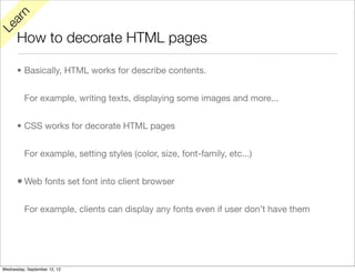 rn
   a
Le

      How to decorate HTML pages

      • Basically, HTML works for describe contents.


          For example, writing texts, displaying some images and more...


      • CSS works for decorate HTML pages


          For example, setting styles (color, size, font-family, etc...)


      • Web fonts set font into client browser

          For example, clients can display any fonts even if user don’t have them




Wednesday, September 12, 12
 
