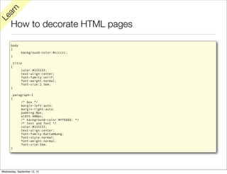 rn
   a
Le

      How to decorate HTML pages

      body
      {
              background-color:#cccccc;
      }

      .title
      {
           color:#333333;
           text-align:center;
           font-family:serif;
           font-weight:normal;
           font-size:2.5em;
      }

      .paragraph-1
      {
           /* box */
           margin-left:auto;
           margin-right:auto;
           padding:0px;
           width:400px;
           /* background-color:#ff6666; */
           /* text and font */
           color:#333333;
           text-align:center;
           font-family:Battambang;
           font-style:normal;
           font-weight:normal;
           font-size:3em;
      }




Wednesday, September 12, 12
 