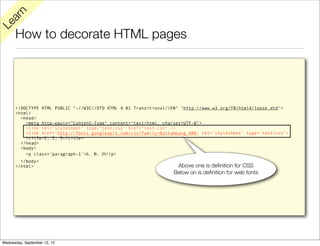 rn
   a
Le

      How to decorate HTML pages




      <!DOCTYPE HTML PUBLIC "-//W3C//DTD HTML 4.01 Transitional//EN" "http://www.w3.org/TR/html4/loose.dtd">
      <html>
        <head>
          <meta http-equiv="Content-Type" content="text/html; charset=UTF-8">
          <link rel="stylesheet" type="text/css" href="test.css" />
          <link href='http://fonts.googleapis.com/css?family=Battambang:400' rel='stylesheet' type='text/css'>
          <title>1, 2, 3</title>
        </head>
        <body>
          <p class='paragraph-1'>១, ២, ៣</p>
        </body>
      </html>                                                      Above one is deﬁnition for CSS
                                                                  Below on is deﬁnition for web fonts




Wednesday, September 12, 12
 