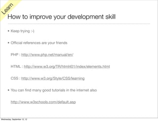 rn
   a
Le

      How to improve your development skill

      • Keep trying :-)


      • Ofﬁcial references are your friends


          PHP : http://www.php.net/manual/en/


          HTML : http://www.w3.org/TR/html401/index/elements.html


          CSS : http://www.w3.org/Style/CSS/learning


      • You can ﬁnd many good tutorials in the internet also


          http://www.w3schools.com/default.asp



Wednesday, September 12, 12
 