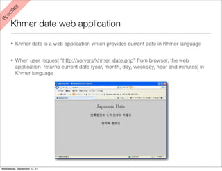 s
    iﬁc
 ec
Sp



      Khmer date web application

      • Khmer date is a web application which provides current date in Khmer language


      • When user request “http://servers/khmer_date.php” from browser, the web
        application returns current date (year, month, day, weekday, hour and minutes) in
        Khmer language




Wednesday, September 12, 12
 