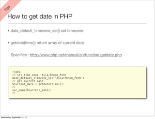ps
 Ti


      How to get date in PHP

      • date_default_timezone_set() set timezone


      • getdate(time()) return array of current date


          Speciﬁcs : http://www.php.net/manual/en/function.getdate.php



           <?php
           // set time zone 'Asia/Phnom_Penh'
           date_default_timezone_set('Asia/Phnom_Penh');
           // get current date
           $current_date = getdate(time());
           //
           var_dump($current_date);
           ?>




Wednesday, September 12, 12
 