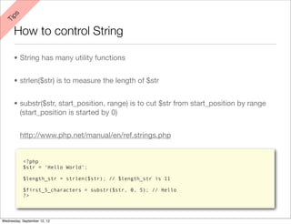 ps
 Ti


      How to control String

      • String has many utility functions


      • strlen($str) is to measure the length of $str


      • substr($str, start_position, range) is to cut $str from start_position by range
        (start_position is started by 0)


          http://www.php.net/manual/en/ref.strings.php


           <?php
           $str = ‘Hello World’;

           $length_str = strlen($str); // $length_str is 11

           $first_5_characters = substr($str, 0, 5); // Hello
           ?>



Wednesday, September 12, 12
 