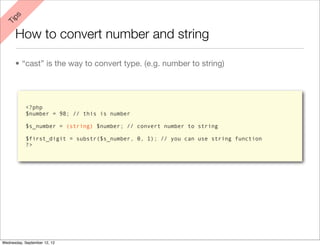 ps
 Ti


      How to convert number and string

      • “cast” is the way to convert type. (e.g. number to string)




            <?php
            $number = 98; // this is number

            $s_number = (string) $number; // convert number to string

            $first_digit = substr($s_number, 0, 1); // you can use string function
            ?>




Wednesday, September 12, 12
 