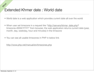 e
  or
M


      Extended Khmer date : World date

      • World date is a web application which provides current date all over the world


      • When user set timezone in a request like “http://servers/khmer_date.php?
        timezone=XXXX/YYYY” from browser, the web application returns current date (year,
        month, day, weekday, hour and minutes) in the timezone


      • You can see all usable timezones in PHP in below link


          http://www.php.net/manual/en/timezones.php




Wednesday, September 12, 12
 