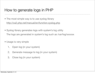 How to generate logs in PHP

      • The most simple way is to use syslog library
          http://ca2.php.net/manual/en/function.syslog.php


      • Syslog library generates logs with system’s log utility
          The logs are generated in system’s log such as /var/log/xxxxxx


      • Usage is very simple

            1.      Open log (in your system)

            2.      Generate message to log (in your system)

            3.      Close log (in your system)




Wednesday, September 12, 12
 