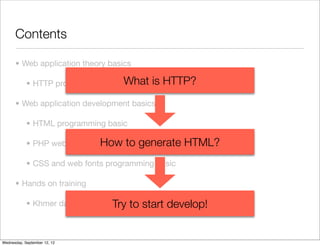 Contents

      • Web application theory basics

            • HTTP protocol basic   What is HTTP?
      • Web application development basics

            • HTML programming basic

            • PHP web programming basicgenerate
                             How to                 HTML?
            • CSS and web fonts programming basic

      • Hands on training

                                  Try to
            • Khmer date web application   start develop!


Wednesday, September 12, 12
 