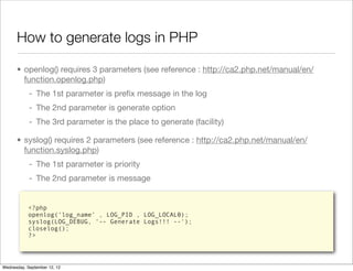 How to generate logs in PHP

      • openlog() requires 3 parameters (see reference : http://ca2.php.net/manual/en/
        function.openlog.php)
            - The 1st parameter is preﬁx message in the log
            - The 2nd parameter is generate option
            - The 3rd parameter is the place to generate (facility)

      • syslog() requires 2 parameters (see reference : http://ca2.php.net/manual/en/
        function.syslog.php)
            - The 1st parameter is priority
            - The 2nd parameter is message


            <?php
            openlog(‘log_name’ , LOG_PID , LOG_LOCAL0);
            syslog(LOG_DEBUG, '-- Generate Logs!!! --');
            closelog();
            ?>




Wednesday, September 12, 12
 