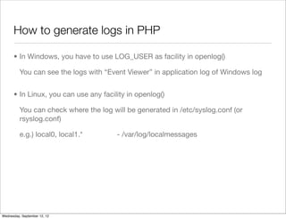 How to generate logs in PHP

      • In Windows, you have to use LOG_USER as facility in openlog()

          You can see the logs with “Event Viewer” in application log of Windows log


      • In Linux, you can use any facility in openlog()

          You can check where the log will be generated in /etc/syslog.conf (or
          rsyslog.conf)

          e.g.) local0, local1.*        - /var/log/localmessages




Wednesday, September 12, 12
 