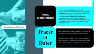 • Ayez	le	réflexe	de	Faire	signer	des	accords	de	
confidentialité	(Quoi	?	Qui	?	Pour	quelle	durée	?)	 Apposer	
la	mention	confidentielsur	les	documents	sensibles	et	sur	
les	emails	 et	lettres	qui	les	accompagnent
• Cela	permet	de	Se	protéger	contre	l’espionnage	
économique,	de	Se	réserver	la	protection	par	brevet
(divulgation	=	détruit	la	nouveauté)	de	Protéger	un	savoir-
faire,	une	innovation	« complexe »		et	d’Agir	en	cas	de	
violation	du	secret
Pensez
confidentialité
•Décrire	 en	détail	 les	éléments	du	projet	 et	les	déposer	auprès	de	tiers	tels	que	
:	Notaire,	 huissier,	 Enveloppe	SOLEAU	(INPI),	APP,		Cahiers	de	laboratoire	
•Cela	permet	de	: Prouver	 la	titularité,	 la	date	et	le	contenu	 des	créations,	 de	
Faciliter	 les	négociations avec	les	partenaires,	 de	Préparer	 l’éventuel	 dépôt	de	
brevet,	de	Matérialiser	l’existant	 au	sein	de	l’entreprise,	 de	déterminer	 les	
inventeurs,	 c’est	un	droit	de	possession	 personnelle	 antérieure
Tracer
et
Dater
Formalisation et Datation
 