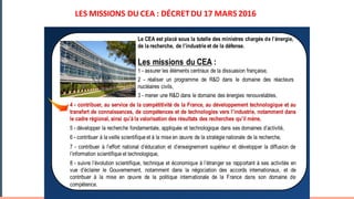 Le CEA est placé sous la tutelle des ministres chargés de l’énergie,
de la recherche, de l’industrie et de la défense.
Les missions du CEA :
1 - assurer les éléments centraux de la dissuasion française,
2 - réaliser un programme de R&D dans le domaine des réacteurs
nucléaires civils,
3 - mener une R&D dans le domaine des énergies renouvelables,
LES	MISSIONS	DU	CEA	:	DÉCRET	DU	17	MARS	2016
4 - contribuer, au service de la compétitivité de la France, au développement technologique et au
transfert de connaissances, de compétences et de technologies vers l’industrie, notamment dans
le cadre régional, ainsi qu’à la valorisation des résultats des recherches qu’il mène,
5 - développer la recherche fondamentale, appliquée et technologique dans ses domaines d’activité,
6 - contribuer à la veille scientifique et à la mise en œuvre de la stratégie nationale de la recherche,
7 - contribuer à l’effort national d’éducation et d’enseignement supérieur et développer la diffusion de
l’information scientifique et technologique,
8 - suivre l’évolution scientifique, technique et économique à l’étranger se rapportant à ses activités en
vue d’éclairer le Gouvernement, notamment dans la négociation des accords internationaux, et de
contribuer à la mise en œuvre de la politique internationale de la France dans son domaine de
compétence.
 