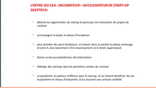 • détecte	les	opportunités	 de	startup	et	participe	à	la	maturation	de	projets	de	
création
• accompagne	le	projet	en	phase	d’incubation	
• peut	prendre	des	parts	fondateurs	 et	investir	dans	la	société	en	phase	amorçage	
et	série	A.	(via	notamment	CEA-investissement	et	le	fonds	Supernova2)
• Donne	accès	aux	plateformes	des	laboratoires	
• héberge	des	startups	dans	les	premières	années	de	création
• se	positionne	 en	porteur	d’affaires	pour	la	startup,	en	lui	faisant	bénéficier	de	son	
écosystème	et	réseau	d’industriels	 et	lui	assurant	une	certaine	visibilité
L’OFFRE	DU	CEA	:	INCUBATEUR	– ACCELERATEUR	DE	START-UP	
DEEPTECH
 