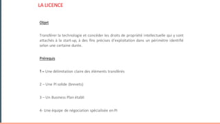 LA	LICENCE
Objet
Transférer la technologie et concéder les droits de propriété intellectuelle qui y sont
attachés à la start-up, à des fins précises d’exploitation dans un périmètre identifié
selon une certaine durée.
Prérequis
1 – Une	délimitation	claire	des	éléments	transférés
2	– Une	PI	solide	(brevets)	
3	– Un	Business	Plan	établi
4- Une	équipe	de	négociation	spécialisée	en	PI
 