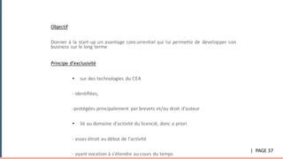 UNE	RELATION	privilegiee:	L’exclusivite
Objectif
Donner à la start-up un avantage concurrentiel qui lui permette de développer son
business sur le long terme
Principe	d’exclusivité	
• sur des technologies du CEA
- identifiées,
-protégées principalement par brevets et/ou droit d’auteur
• lié au domaine d’activité du licencié, donc a priori
- assez étroit au début de l'activité
- ayant vocation à s'étendre au cours du temps
|		PAGE	37
 