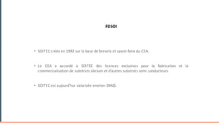 UN	MODELE	SUPPORT	DE	DEVELOPPEMENTS	D’UNE	FILIERE
FDSOI
• SOITEC créée en 1992 sur la base de brevets et savoir faire du CEA.
• Le CEA a accordé à SOITEC des licences exclusives pour la fabrication et la
commercialisation de substrats silicium et d’autres substrats semi conducteurs
• SOITEC est aujourd’hui valorisée environ 3Md$.
EXEMPLE	:	UNE	EXPLOITATION	EXCLUSIVE	ET	PEREENNE	AU	
SOUTIEN	D’UNE	FILIERE	
 