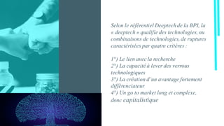Selon le référentiel Deeptech de la BPI, la
« deeptech » qualifie des technologies, ou
combinaisons de technologies, de ruptures
caractérisées par quatre critères :
1°) Le lien avec la recherche
2°) La capacité à lever des verrous
technologiques
3°) La création d’un avantage fortement
différenciateur
4°) Un go to market long et complexe,
donc capitalistique
 