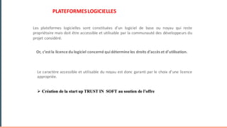 PLATEFORMESLOGICIELLES
Or, c’est la licence du logiciel concerné quidétermine les droits d’accès et d’utilisation.
Le caractère accessible et utilisable du noyau est donc garanti par le choix d’une licence
appropriée.
Ø Création de la start up TRUST IN SOFT au soutien de l’offre
Les plateformes logicielles sont constituées d’un logiciel de base ou noyau qui reste
propriétaire mais doit être accessible et utilisable par la communauté des développeurs du
projet considéré.
 