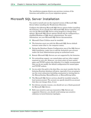 104 Chapter 6 Historian Server Installation and Configuration
Wonderware System Platform Installation Guide
The installation program detects any previous versions of the
historian and notifies you of your migration options.
Microsoft SQL Server Installation
You need to install and run the required version of Microsoft SQL
Server before installing the Wonderware Historian.
Configure the following Microsoft SQL Server options before installing
the historian. If you already have Microsoft SQL Server installed, you
can run the Microsoft SQL Server setup program to change these
options. Microsoft SQL Server options should only be configured by a
qualified Windows or SQL Server administrator. For more
information, see your Microsoft SQL Server documentation.
• Microsoft Client Utilities must be installed.
• The historian must run with the Microsoft SQL Server default
instance name (that is, the computer name).
• During the Database Engine Configuration step of the SQL Server
2008 installation, make sure to add the ArchestrA user account
and/or the local Administrators group as authorized users.
• Remote Microsoft SQL Servers are not supported by the historian.
• For networking support, use named pipes and any other support
required at your site. However, you must select at least named
pipes and TCP/IP sockets (the defaults). It is highly recommended
that you do not modify the default configuration for named pipes
and TCP/IP sockets.
• As you select the path to the data files, you must consider that the
historian Runtime database will grow, especially if you are going to
use the event subsystem (including summaries) or storing data in
the ManualAnalog, ManualDiscrete, or ManualString tables.
• The Microsoft SQL Server services should be installed using the
local system account. The account you specify should be an account
that does not change often, if ever.
• For obvious security reasons, you should not use a blank password
for Microsoft SQL Server.
• Both case-sensitive and case-insensitive SQL Servers are
supported. However, you should avoid mixing case-sensitive
collations in tiered historian topologies.
 