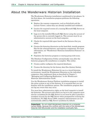 106 Chapter 6 Historian Server Installation and Configuration
Wonderware System Platform Installation Guide
About the Wonderware Historian Installation
The Wonderware Historian installation is performed in two phases. In
the first phase, the installation program performs the following
operations:
• Deploys the common components, such as SuiteLink and the
License Viewer, unless they are already installed and validated.
• Locates the required version of a running Microsoft SQL Server on
the local computer.
• Logs on to the installed Microsoft SQL Server using the account of
the person who is currently logged on. This account must be an
administrative account on the local computer.
• Checks for required disk space based on the features that you
select.
• Creates the historian directories on the hard disk, installs program
files for the selected features, and registers components. For more
information, see "Wonderware Historian Installation Features" on
page 105.
• Populates the historian program or startup group with icons.
The Database Configuration Utility automatically runs after the
historian program file installation is complete. This utility:
• Creates and/or configures the required databases.
• Creates the directory for the history data files (history blocks).
To install the Wonderware Historian for use in a tiered historian
environment, install the Wonderware Historian on the individual
computers, then implement them as described in Chapter 7,
"Managing and Configuring Replication," in the Wonderware
Historian Administration Guide.
Use the Wonderware System Platform installation program to install
the entire system or any of the features. It is assumed that you are
familiar with the installation options. The installation program does
not log any errors that may occur.
You must have administrative rights on the local computer to install
the historian. The account with which you log on to the computer must
also be a sysadmin for the SQL Server or you must be able to provide a
sysadmin account for the SQL Server when prompted for it during the
installation. For SQL Server 2008, computer administrators are not
automatically added as SQL Server sysadmins by default.
Important: Do not install Wonderware Historian on a computer
named INSQL, because this conflicts with the name of the Wonderware
Historian OLE DB provider and the installation eventually fails.
 