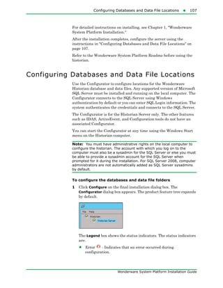 Configuring Databases and Data File Locations107
Wonderware System Platform Installation Guide
For detailed instructions on installing, see Chapter 1, "Wonderware
System Platform Installation."
After the installation completes, configure the server using the
instructions in "Configuring Databases and Data File Locations" on
page 107.
Refer to the Wonderware System Platform Readme before using the
historian.
Configuring Databases and Data File Locations
Use the Configurator to configure locations for the Wonderware
Historian database and data files. Any supported version of Microsoft
SQL Server must be installed and running on the local computer. The
Configurator connects to the SQL Server using Windows
authentication by default or you can enter SQL Login information. The
system authenticates the credentials and connects to the SQL Server.
The Configurator is for the Historian Server only. The other features
such as IDAS, ActiveEvent, and Configuration tools do not have an
associated Configurator.
You can start the Configurator at any time using the Windows Start
menu on the Historian computer.
Note: You must have administrative rights on the local computer to
configure the historian. The account with which you log on to the
computer must also be a sysadmin for the SQL Server or else you must
be able to provide a sysadmin account for the SQL Server when
prompted for it during the installation. For SQL Server 2008, computer
administrators are not automatically added as SQL Server sysadmins
by default.
To configure the databases and data file folders
1 Click Configure on the final installation dialog box. The
Configurator dialog box appears. The product feature tree expands
by default.
The Legend box shows the status indicators. The status indicators
are:
• Error - Indicates that an error occurred during
configuration.
 