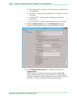 108 Chapter 6 Historian Server Installation and Configuration
Wonderware System Platform Installation Guide
• Not Configured - Indicates that the feature is installed, but
not configured.
• Warning - Indicates that configuration is complete, but with
warnings.
• Configured - Indicates that configuration completed
successfully.
• Not Installed - Indicates that the feature is not installed.
2 Click the Historian Server node. The Configurator dialog box
appears. The prerequisite status check automatically starts.
3 In the Database Information area, configure the databases.
Database Path
Unless you have specific requirements, keep the default SQL
Server database path. This is the path where the configuration
database is deployed. Click the ellipsis button to specify a different
directory in which to install the historian database files.
 