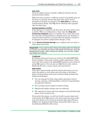 Configuring Databases and Data File Locations109
Wonderware System Platform Installation Guide
Data Path
Click the ellipsis button to specify a different directory for the
historian history blocks.
Make sure that you have a sufficient amount of available space on
the drive you specify, because the plant data will be stored
primarily in the path you specify in the Data Path box, which is
used for history blocks. The SQL Server database files typically
take less disk space.
Existing Database Conflict
If the database is created for the first time, then this option is not
available. When re-configuration is done, then the Drop and
Create New Database option is available. If you select this check
box, then the existing database is dropped and a new database is
created. If this check box is cleared, then the database would not
be dropped, but will be configured for changes, if any.
4 In the Alarms & Events Storage area, configure how you want to
store alarm and events.
Important: If you want to later change this setting after the Historian
is running, you must first shut down and disable the historian using the
Management Console. After making the change, you can then restart
and enable the historian.
Traditional
By default, alarms and events are stored in the A2ALMDB SQL
Server database. This works well for smaller applications. Alarm
and event data stored in the A2ALMDB database can be retrieved
using SQL queries. You can also use SQL Server tools, such as
Reporting Services, to query alarm and event history.
High-speed
If you have larger storage needs for alarms and events, you can
select this option to store alarm and event data to the history
blocks. Storing alarms and events in history blocks provides the
following advantages:
• You can manage the data using simple operations such as
moving, copying, or deleting folders, instead of using database
management software.
• You no longer need to purge to sustain storage.
• Significantly higher storage rates are achieved.
• The capacity for alarm and event storage is only limited by disk
space, not by insertion rate.
If you select this option, you will not be able to query alarm and
event history from SQL queries, but alarm and event data stored
in history blocks can be retrieved using the Open Data Protocol
(OData), the ArchestrA AlarmClient control 2014 R2 or later, or
the Historian SDK 2014 R2 or later.
 