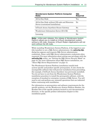 Preparing for Wonderware System Platform Installation11
Wonderware System Platform Installation Guide
Note: Unlike past releases, this release of Wonderware System
Platform allows you to install an InTouch development system
without a GR node. However, InTouch Modern Applications will not
work without the GR node.
While installing Wonderware System Platform, if the logged-on user
(the installer) is not a SQL Server administrator, the aaConfig SQL
dialog box appears and requests SQL Server administrator
credentials. Enter valid SQL Server administrator credentials when
requested. For more information about setting user privileges with the
aaConfig SQL utility, see "Setting the SQL Server Security Mode" on
page 35. For more information about SQL Server installation, see
"About SQL Server Requirements" on page 12.
The Wonderware System Platform installation installs both
system-specific and product-specific prerequisites. It also checks for
incompatible software that will prevent installation from proceeding,
(for example, if InTouch Access Anywhere was previously installed).
You do not have to exit from the Wonderware System Platform
installation procedure to install the prerequisite software, with the
exception of standard or enterprise versions of SQL Server. You will
need to exit and perform any uninstall operations that are indicated
before continuing with installation.
For information on prerequisites and software requirements for the
specific products, see the Wonderware System Platform Readme, the
Readme files of the specific products located in your documentation
directory, or the specific product information chapter in this
installation guide.
All-In-One-Node Yes
All-In-One-Node without GR node and Historian
Server (customized installation)
No
InTouch Access Anywhere Secure Gateway No
Wonderware Information Server 2014 R2 No
Licensing No
Wonderware System Platform Computer
Roles
SQL
Required
 