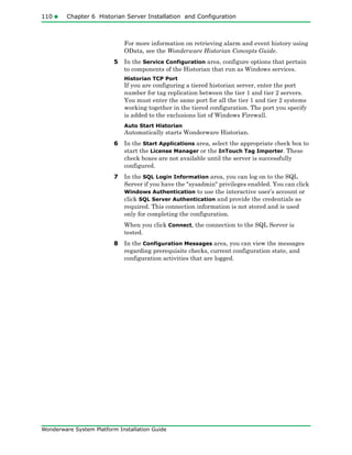 110 Chapter 6 Historian Server Installation and Configuration
Wonderware System Platform Installation Guide
For more information on retrieving alarm and event history using
OData, see the Wonderware Historian Concepts Guide.
5 In the Service Configuration area, configure options that pertain
to components of the Historian that run as Windows services.
Historian TCP Port
If you are configuring a tiered historian server, enter the port
number for tag replication between the tier 1 and tier 2 servers.
You must enter the same port for all the tier 1 and tier 2 systems
working together in the tiered configuration. The port you specify
is added to the exclusions list of Windows Firewall.
Auto Start Historian
Automatically starts Wonderware Historian.
6 In the Start Applications area, select the appropriate check box to
start the License Manager or the InTouch Tag Importer. These
check boxes are not available until the server is successfully
configured.
7 In the SQL Login Information area, you can log on to the SQL
Server if you have the "sysadmin" privileges enabled. You can click
Windows Authentication to use the interactive user’s account or
click SQL Server Authentication and provide the credentials as
required. This connection information is not stored and is used
only for completing the configuration.
When you click Connect, the connection to the SQL Server is
tested.
8 In the Configuration Messages area, you can view the messages
regarding prerequisite checks, current configuration state, and
configuration activities that are logged.
 
