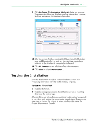 Testing the Installation111
Wonderware System Platform Installation Guide
9 Click Configure. The Processing SQL Script dialog box appears.
You can see the historian database configuration scripts running.
Multiple scripts run during the configuration.
10 After the system finishes running the SQL scripts, the Historian
node and Historian Server node are shown with a green status
indicator if the database is successfully configured.
11 Click All Messages to see all the configuration messages.
12 Click Close to exit the Configurator.
Testing the Installation
Test the Wonderware Historian installation to make sure that
everything is installed correctly and is working properly.
To test the installation
1 Start the historian.
2 Start the storage system and check that the system is receiving
data from the system tags.
After the historian is installed, no additional configuration is required
to run client tools against the server using named pipes. However, you
may want to change the system or server configuration using the
System Management Console.
 