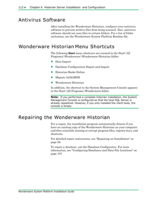 112 Chapter 6 Historian Server Installation and Configuration
Wonderware System Platform Installation Guide
Antivirus Software
After installing the Wonderware Historian, configure your antivirus
software to prevent archive files from being scanned. Also, antivirus
software should not scan files in certain folders. For a list of folder
exclusions, see the Wonderware System Platform Readme file.
Wonderware Historian Menu Shortcuts
The following Start menu shortcuts are created in the StartAll
ProgramsWonderwareWonderware Historian folder.
• Data Import
• Database Configuration Export and Import
• Historian Books Online
• Migrate A2ALMDB
• Wonderware Historian
In addition, the shortcut to the System Management Console appears
in the StartAll ProgramsWonderware folder.
Note: If you performed a complete historian installation, the System
Management Console is configured so that the local SQL Server is
already registered. However, if you only installed the client tools, the
console is empty.
Repairing the Wonderware Historian
For a repair, the installation program automatically detects if you
have an existing copy of the Wonderware Historian on your computer
and then reinstalls missing or corrupt program files, registry keys, and
shortcuts.
For detailed repair instructions, see "Repairing an Installation" on
page 28.
To repair a database, use the Database Configurator. For more
information, see "Configuring Databases and Data File Locations" on
page 107.
 