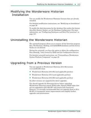 Modifying the Wonderware Historian Installation113
Wonderware System Platform Installation Guide
Modifying the Wonderware Historian
Installation
You can modify the Wonderware Historian features that are already
installed.
For detailed modification instructions, see "Modifying an Installation"
on page 26.
To modify the disk directories for the database files and/or the history
data files (history blocks), use the Database Configurator. For more
information, see "Configuring Databases and Data File Locations" on
page 107.
Uninstalling the Wonderware Historian
The uninstall program allows you to remove all the historian program
files. The Runtime, Holding, and A2ALMDB databases and the history
blocks are not deleted.
During the uninstall, you have the option to delete the configuration
files (idatacfg_*.dat) created by IDAS and the Configuration Service.
For detailed uninstall instructions, see "Uninstalling a Wonderware
System Platform Component" on page 29.
Upgrading from a Previous Version
You can upgrade to Wonderware Historian 2014 R2 (version
11.6.12100) SP1 from:
• Wonderware Historian 2014 R2 (and applicable patches)
• Wonderware Historian 2014 (and applicable patches)
• Wonderware Historian 2012 R2 (and applicable patches)
No other versions are supported for direct upgrades.
You should upgrade the Historian Server before upgrading
Wonderware Historian remote IDAS nodes. Remote IDAS nodes that
are not upgraded to 2014 R2 SP1 will remain fully functional.
However, it is strongly recommended that you upgrade them to 2014
R2 SP1 to incorporate minor improvements and simplify further
upgrades and maintenance.
 