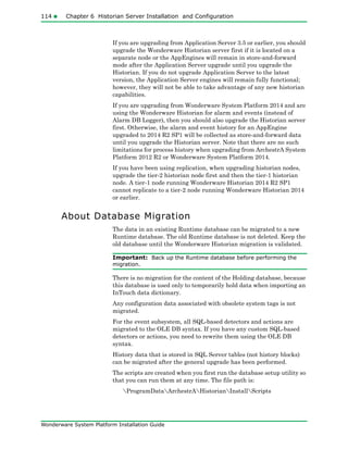 114 Chapter 6 Historian Server Installation and Configuration
Wonderware System Platform Installation Guide
If you are upgrading from Application Server 3.5 or earlier, you should
upgrade the Wonderware Historian server first if it is located on a
separate node or the AppEngines will remain in store-and-forward
mode after the Application Server upgrade until you upgrade the
Historian. If you do not upgrade Application Server to the latest
version, the Application Server engines will remain fully functional;
however, they will not be able to take advantage of any new historian
capabilities.
If you are upgrading from Wonderware System Platform 2014 and are
using the Wonderware Historian for alarm and events (instead of
Alarm DB Logger), then you should also upgrade the Historian server
first. Otherwise, the alarm and event history for an AppEngine
upgraded to 2014 R2 SP1 will be collected as store-and-forward data
until you upgrade the Historian server. Note that there are no such
limitations for process history when upgrading from ArchestrA System
Platform 2012 R2 or Wonderware System Platform 2014.
If you have been using replication, when upgrading historian nodes,
upgrade the tier-2 historian node first and then the tier-1 historian
node. A tier-1 node running Wonderware Historian 2014 R2 SP1
cannot replicate to a tier-2 node running Wonderware Historian 2014
or earlier.
About Database Migration
The data in an existing Runtime database can be migrated to a new
Runtime database. The old Runtime database is not deleted. Keep the
old database until the Wonderware Historian migration is validated.
Important: Back up the Runtime database before performing the
migration.
There is no migration for the content of the Holding database, because
this database is used only to temporarily hold data when importing an
InTouch data dictionary.
Any configuration data associated with obsolete system tags is not
migrated.
For the event subsystem, all SQL-based detectors and actions are
migrated to the OLE DB syntax. If you have any custom SQL-based
detectors or actions, you need to rewrite them using the OLE DB
syntax.
History data that is stored in SQL Server tables (not history blocks)
can be migrated after the general upgrade has been performed.
The scripts are created when you first run the database setup utility so
that you can run them at any time. The file path is:
ProgramDataArchestrAHistorianInstallScripts
 