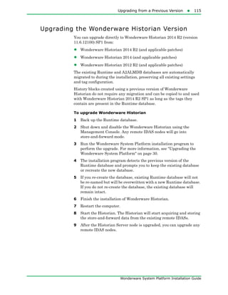 Upgrading from a Previous Version115
Wonderware System Platform Installation Guide
Upgrading the Wonderware Historian Version
You can upgrade directly to Wonderware Historian 2014 R2 (version
11.6.12100) SP1 from:
• Wonderware Historian 2014 R2 (and applicable patches)
• Wonderware Historian 2014 (and applicable patches)
• Wonderware Historian 2012 R2 (and applicable patches)
The existing Runtime and A2ALMDB databases are automatically
migrated to during the installation, preserving all existing settings
and tag configuration.
History blocks created using a previous version of Wonderware
Historian do not require any migration and can be copied to and used
with Wonderware Historian 2014 R2 SP1 as long as the tags they
contain are present in the Runtime database.
To upgrade Wonderware Historian
1 Back up the Runtime database.
2 Shut down and disable the Wonderware Historian using the
Management Console. Any remote IDAS nodes will go into
store-and-forward mode.
3 Run the Wonderware System Platform installation program to
perform the upgrade. For more information, see "Upgrading the
Wonderware System Platform" on page 30.
4 The installation program detects the previous version of the
Runtime database and prompts you to keep the existing database
or recreate the new database.
5 If you re-create the database, existing Runtime database will not
be re-named but will be overwritten with a new Runtime database.
If you do not re-create the database, the existing database will
remain intact.
6 Finish the installation of Wonderware Historian.
7 Restart the computer.
8 Start the Historian. The Historian will start acquiring and storing
the store-and-forward data from the existing remote IDASs.
9 After the Historian Server node is upgraded, you can upgrade any
remote IDAS nodes.
 
